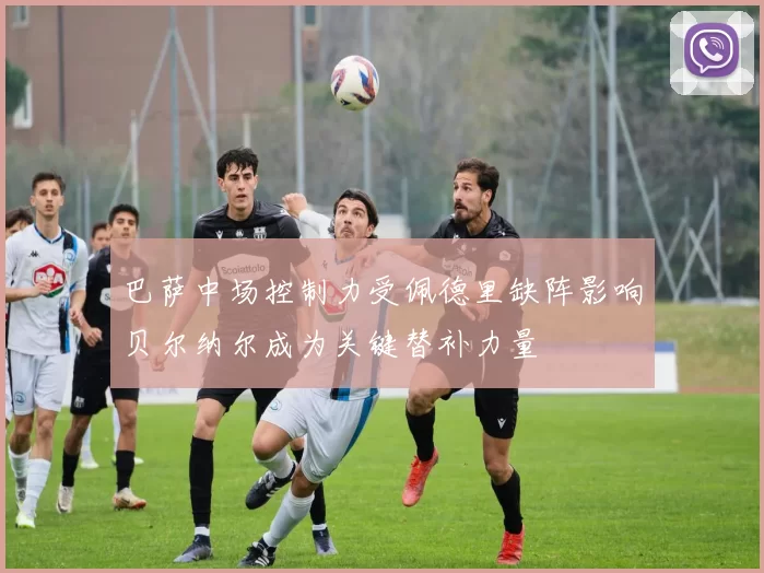 巴萨中场控制力受佩德里缺阵影响贝尔纳尔成为关键替补力量