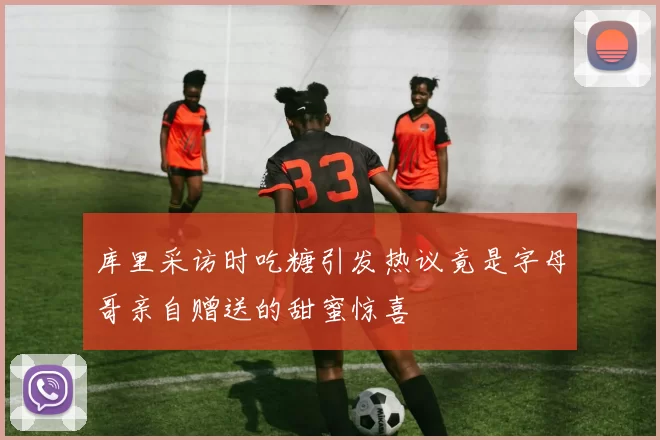 库里采访时吃糖引发热议竟是字母哥亲自赠送的甜蜜惊喜