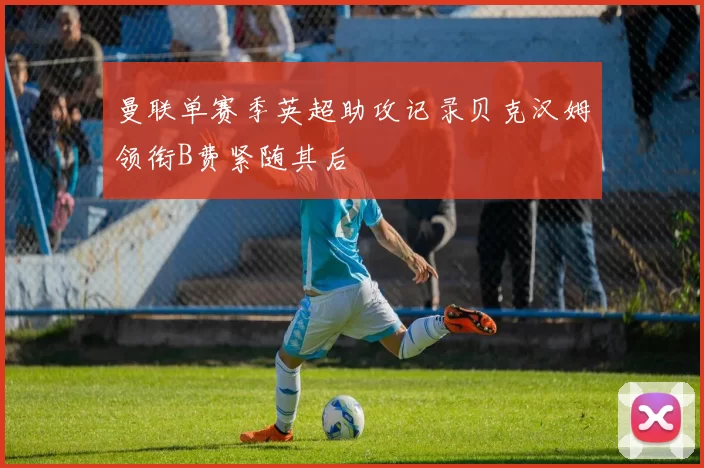 曼联单赛季英超助攻记录贝克汉姆领衔B费紧随其后