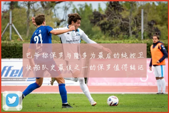 巴爷称保罗与隆多为最后的纯控卫快船队史最佳之一的保罗值得铭记