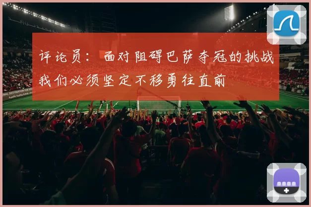评论员：面对阻碍巴萨夺冠的挑战我们必须坚定不移勇往直前