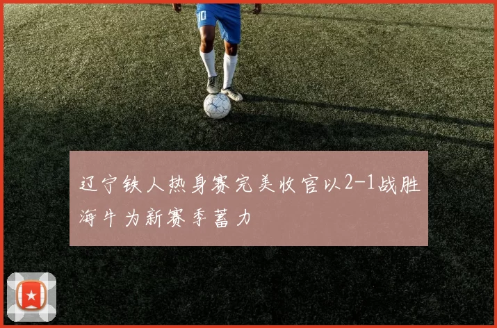 辽宁铁人热身赛完美收官以2-1战胜海牛为新赛季蓄力