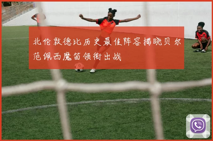 北伦敦德比历史最佳阵容揭晓贝尔范佩西魔笛领衔出战