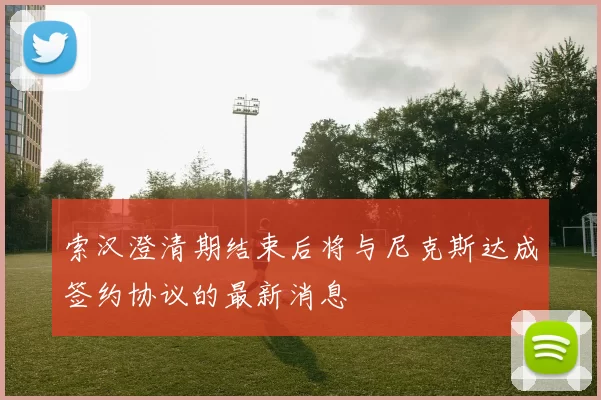 索汉澄清期结束后将与尼克斯达成签约协议的最新消息