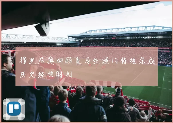 穆里尼奥回顾皇马生涯门将绝杀成历史经典时刻