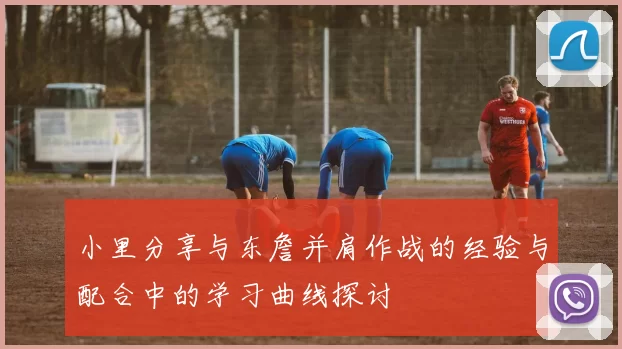 小里分享与东詹并肩作战的经验与配合中的学习曲线探讨