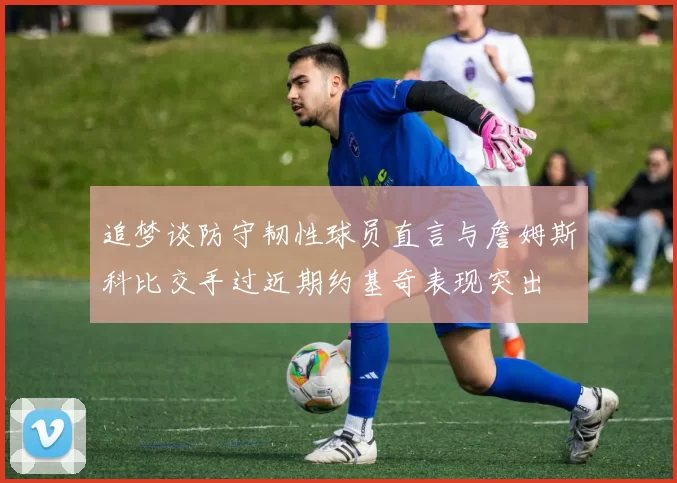 追梦谈防守韧性球员直言与詹姆斯科比交手过近期约基奇表现突出