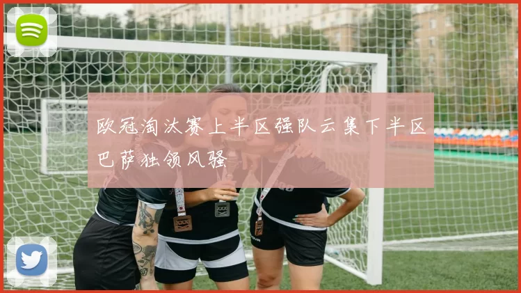 欧冠淘汰赛上半区强队云集下半区巴萨独领风骚