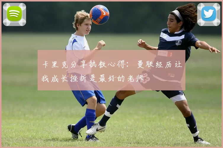卡里克分享执教心得：曼联经历让我成长挫折是最好的老师