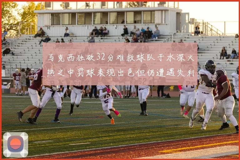 马克西独砍32分难救球队于水深火热之中罚球表现出色但仍遭遇失利