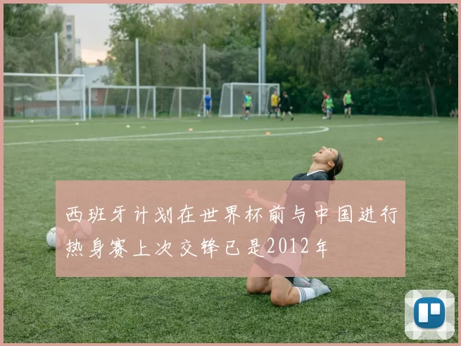 西班牙计划在世界杯前与中国进行热身赛上次交锋已是2012年