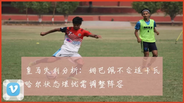 皇马失利分析：姆巴佩不合适卡瓦哈尔状态堪忧需调整阵容