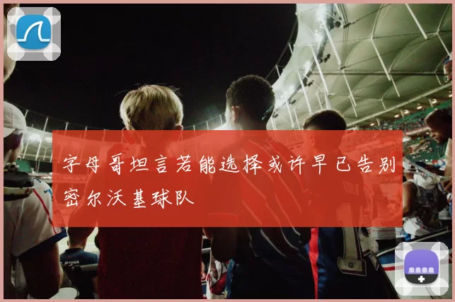 字母哥坦言若能选择或许早已告别密尔沃基球队