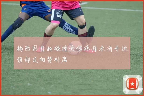 梅西因首轮碰撞受伤疼痛未消手扶颈部走向替补席