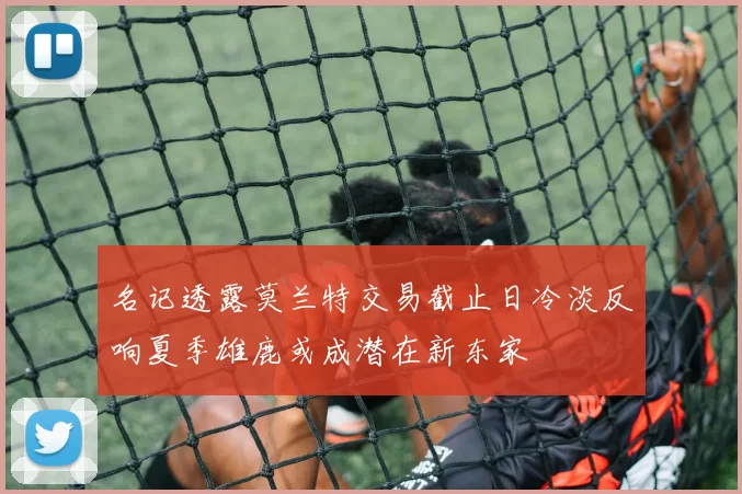 名记透露莫兰特交易截止日冷淡反响夏季雄鹿或成潜在新东家