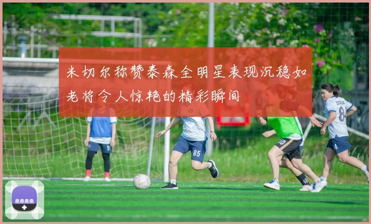 米切尔称赞泰森全明星表现沉稳如老将令人惊艳的精彩瞬间