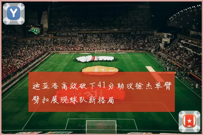 迪亚洛高效砍下41分助攻徐杰单臂劈扣展现球队新格局