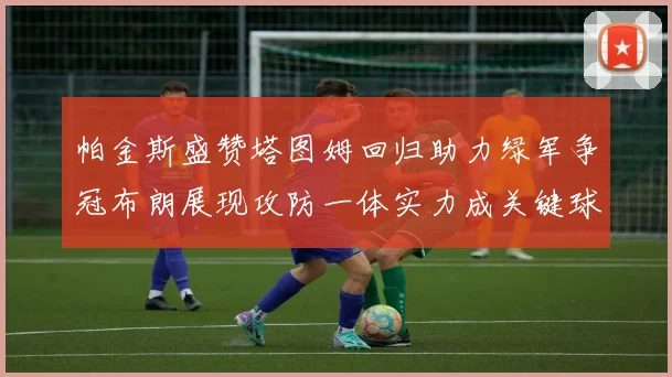 帕金斯盛赞塔图姆回归助力绿军争冠布朗展现攻防一体实力成关键球员