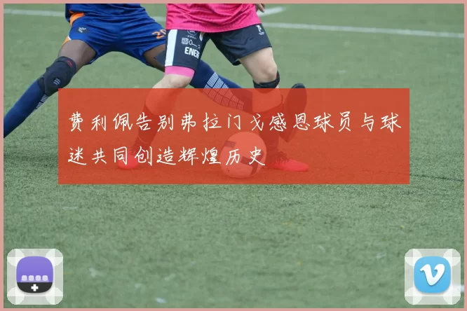 费利佩告别弗拉门戈感恩球员与球迷共同创造辉煌历史
