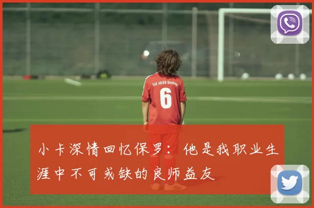 小卡深情回忆保罗：他是我职业生涯中不可或缺的良师益友